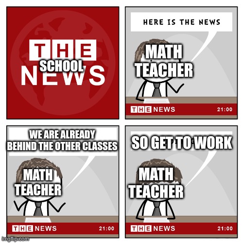 Math teachers be like: | MATH TEACHER; SCHOOL; WE ARE ALREADY BEHIND THE OTHER CLASSES; SO GET TO WORK; MATH TEACHER; MATH TEACHER | image tagged in the news,memes,funny memes,math teacher,school,funny | made w/ Imgflip meme maker