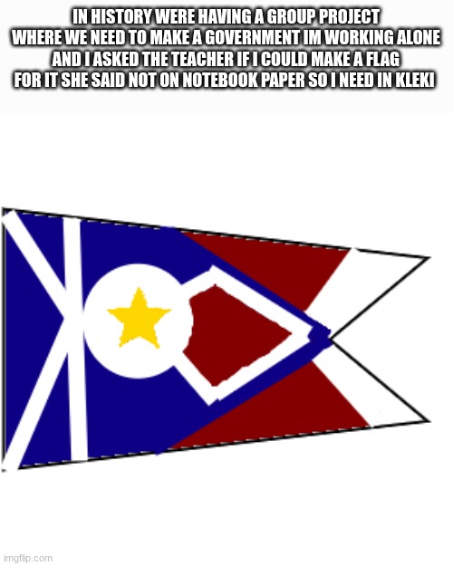 im proud of it | IN HISTORY WERE HAVING A GROUP PROJECT WHERE WE NEED TO MAKE A GOVERNMENT IM WORKING ALONE AND I ASKED THE TEACHER IF I COULD MAKE A FLAG FOR IT SHE SAID NOT ON NOTEBOOK PAPER SO I NEED IN KLEKI | image tagged in flag | made w/ Imgflip meme maker