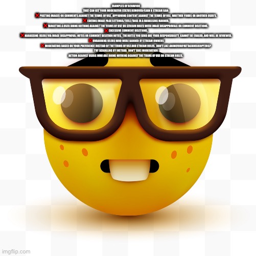 Nerd emoji | EXAMPLES OF BEHAVIOR THAT CAN GET YOUR MODERATOR STATUS REMOVED/EARN A STREAM BAN:

❌ POSTING IMAGES OR COMMENTS AGAINST THE TERMS OF USE.  APPROVING CONTENT AGAINST THE TERMS OF USE, WHETHER YOURS OR ANOTHER USER'S.

❌ EDITING IMAGE PAGE SETTINGS/TITLE/TAGS IN A HARASSING MANNER.

❌ TARGETING A USER DOING NOTHING AGAINST THE TERMS OF USE OR STREAM RULES WITH IMAGE DISAPPROVALS OR COMMENT DELETIONS. 

❌ EXCESSIVE COMMENT DELETIONS.

❌ HARASSING USERS VIA IMAGE DISAPPROVAL NOTES OR COMMENT DELETION NOTES.  THE NOTES YOU SEND ARE YOUR RESPONSIBILITY, CANNOT BE ERASED, AND WILL BE REVIEWED.

❌ UNBANNING USERS WHO WERE BANNED BY STREAM OWNERS

❌ MODERATING BASED ON YOUR PREFERENCE INSTEAD OF THE TERMS OF USE AND STREAM RULES.  DON'T LIKE ANIMEFURRYATTACKHELICOPTERS?  TRY SCROLLING BY INSTEAD.  DON'T TAKE MODERATION ACTION AGAINST USERS WHO ARE DOING NOTHING AGAINST THE TERMS OF USE OR STREAM RULES. | image tagged in nerd emoji | made w/ Imgflip meme maker