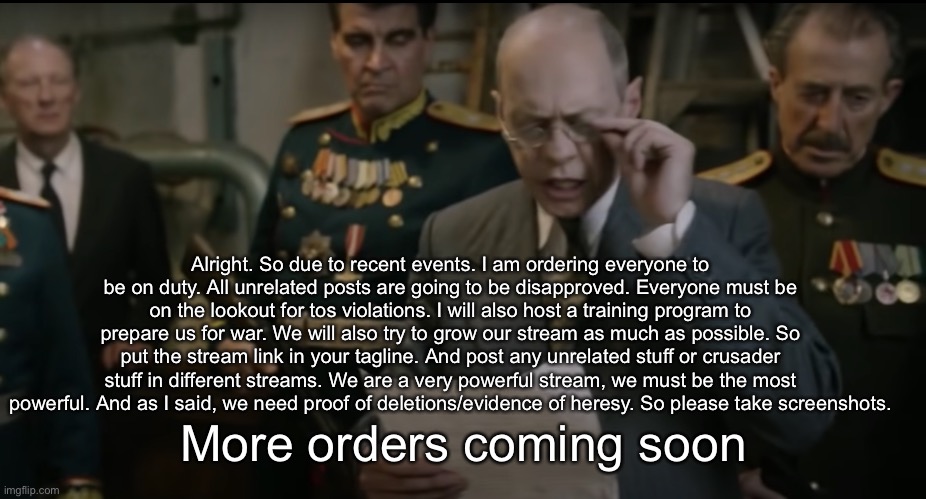 Death of Stalin | Alright. So due to recent events. I am ordering everyone to be on duty. All unrelated posts are going to be disapproved. Everyone must be on the lookout for tos violations. I will also host a training program to prepare us for war. We will also try to grow our stream as much as possible. So put the stream link in your tagline. And post any unrelated stuff or crusader stuff in different streams. We are a very powerful stream, we must be the most powerful. And as I said, we need proof of deletions/evidence of heresy. So please take screenshots. More orders coming soon | image tagged in death of stalin | made w/ Imgflip meme maker