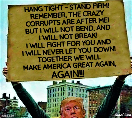 Trump holds sign |  HANG TIGHT - STAND FIRM!
REMEMBER, THE CRAZY
CORRUPTS ARE AFTER ME!
BUT I WILL NOT BEND, AND
I WILL NOT BREAK!
I WILL FIGHT FOR YOU AND
I WILL NEVER LET YOU DOWN!
TOGETHER WE WILL
MAKE AMERICA GREAT AGAIN, AGAIN!!! Angel Soto | image tagged in political meme,president trump,corrupt,crazy,maga,elections | made w/ Imgflip meme maker