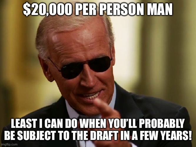 Cool Joe Biden | $20,000 PER PERSON MAN; LEAST I CAN DO WHEN YOU’LL PROBABLY BE SUBJECT TO THE DRAFT IN A FEW YEARS! | image tagged in cool joe biden,facts,memes,funny,political meme,draft | made w/ Imgflip meme maker