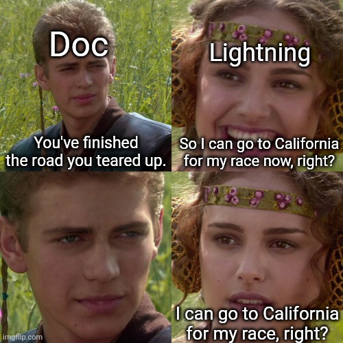 I think this is the point of Lightning's bumpy start in Cars.Tell me if I'm wrong. | Doc; Lightning; You've finished the road you teared up. So I can go to California for my race now, right? I can go to California for my race, right? | image tagged in anakin padme 4 panel,disney,pixar,cars | made w/ Imgflip meme maker