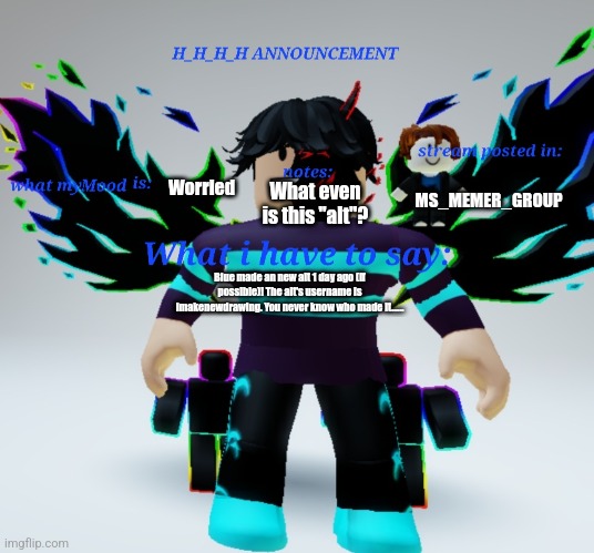 H_H_H_H announcement template | Worried; MS_MEMER_GROUP; What even is this "alt"? Blue made an new alt 1 day ago (if possible)! The alt's username is Imakenewdrawing. You never know who made it...... | image tagged in h_h_h_h announcement template | made w/ Imgflip meme maker