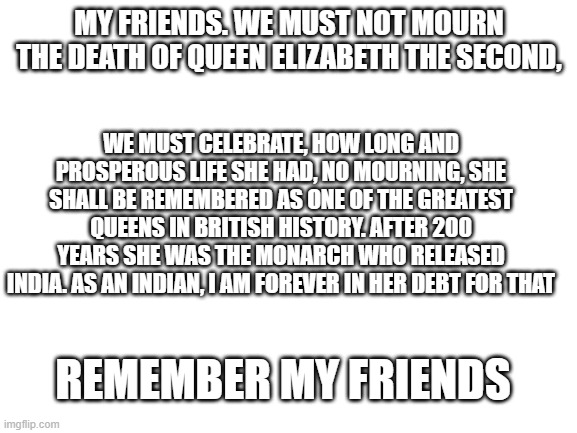 dont mourn, remember. | MY FRIENDS. WE MUST NOT MOURN THE DEATH OF QUEEN ELIZABETH THE SECOND, WE MUST CELEBRATE, HOW LONG AND PROSPEROUS LIFE SHE HAD, NO MOURNING, SHE SHALL BE REMEMBERED AS ONE OF THE GREATEST QUEENS IN BRITISH HISTORY. AFTER 200 YEARS SHE WAS THE MONARCH WHO RELEASED INDIA. AS AN INDIAN, I AM FOREVER IN HER DEBT FOR THAT; REMEMBER MY FRIENDS | image tagged in blank white template | made w/ Imgflip meme maker