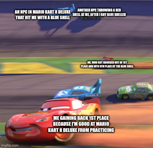 "I won't be out of first for long." -Jackson Storm, Cars 3: Driven To Win (Istg all that practice paid off I swear) | ANOTHER NPC THROWING A RED SHELL AT ME, AFTER I GOT BLUE SHELLED; AN NPC IN MARIO KART 8 DELUXE THAT HIT ME WITH A BLUE SHELL; ME, WHO GOT KNOCKED OUT OF 1ST PLACE AND INTO 5TH PLACE BY THE BLUE SHELL; ME GAINING BACK 1ST PLACE BECAUSE I'M GOOD AT MARIO KART 8 DELUXE FROM PRACTICING | image tagged in lightning mcqueen drifting,lightning mcqueen,mario kart,mario kart 8,cars | made w/ Imgflip meme maker