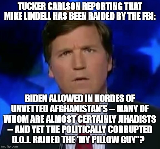 The political weaponization and corruption of the D.O.J and F.B.I. is blatant. | TUCKER CARLSON REPORTING THAT MIKE LINDELL HAS BEEN RAIDED BY THE FBI:; BIDEN ALLOWED IN HORDES OF UNVETTED AFGHANISTAN'S -- MANY OF WHOM ARE ALMOST CERTAINLY JIHADISTS -- AND YET THE POLITICALLY CORRUPTED D.O.J. RAIDED THE 'MY PILLOW GUY"? | image tagged in confused tucker carlson | made w/ Imgflip meme maker