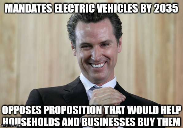 What's the scheme, Gavin? | MANDATES ELECTRIC VEHICLES BY 2035; OPPOSES PROPOSITION THAT WOULD HELP
HOUSEHOLDS AND BUSINESSES BUY THEM | image tagged in scheming gavin newsom,democrats,california | made w/ Imgflip meme maker