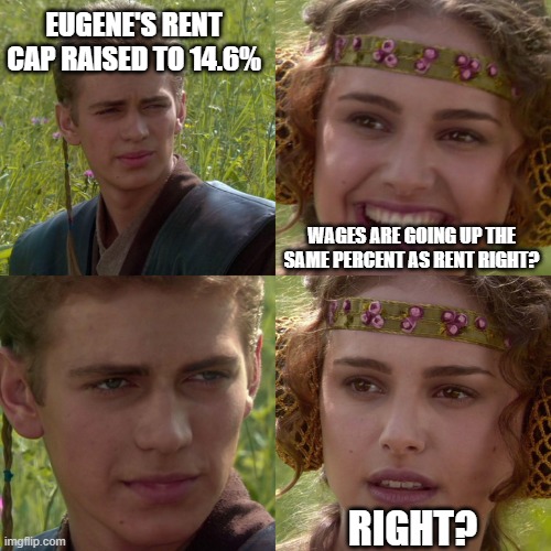 Anakin Padme 4 Panel | EUGENE'S RENT CAP RAISED TO 14.6%; WAGES ARE GOING UP THE SAME PERCENT AS RENT RIGHT? RIGHT? | image tagged in anakin padme 4 panel | made w/ Imgflip meme maker