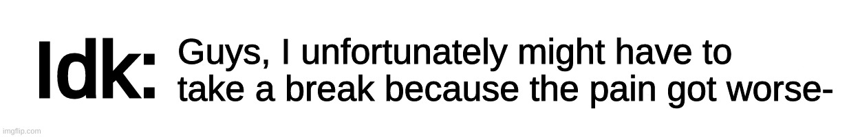 Text-Box | Guys, I unfortunately might have to take a break because the pain got worse- | image tagged in text-box,idk,stuff,s o u p,carck | made w/ Imgflip meme maker