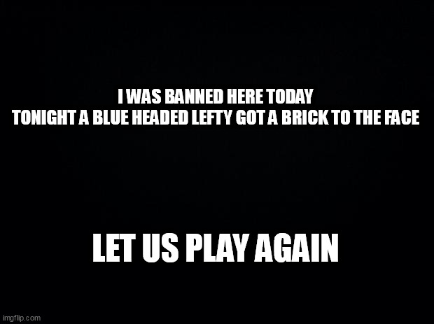 Black background | I WAS BANNED HERE TODAY
TONIGHT A BLUE HEADED LEFTY GOT A BRICK TO THE FACE; LET US PLAY AGAIN | image tagged in black background | made w/ Imgflip meme maker
