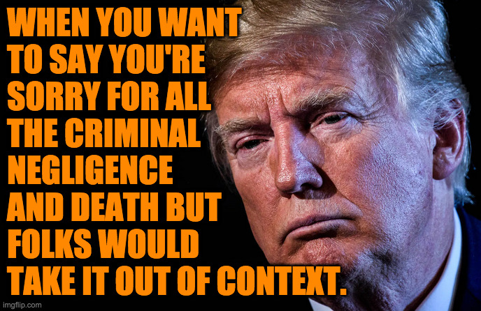 Give it a try. | WHEN YOU WANT
TO SAY YOU'RE
SORRY FOR ALL
THE CRIMINAL
NEGLIGENCE
AND DEATH BUT
FOLKS WOULD
TAKE IT OUT OF CONTEXT. | image tagged in trump sad,memes | made w/ Imgflip meme maker