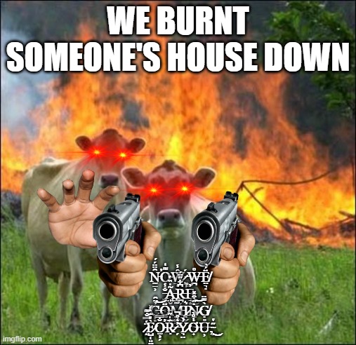 Evil Cows Meme | WE BURNT SOMEONE'S HOUSE DOWN; N̵̰̱̹̑̈̈́́̕O̴̹̖͌̒Ŵ̷̧̲͈̳̾ ̵͙̙̱́W̶̪̊Ë̸̤͉̣́̀ ̵̢͖͖̰̜̐̾Ã̵̢̨̡̩̬̍̏̔R̵̪̜̘̰͍͆͋̋̈́E̵̡̘͙̓͜ ̸̙͗C̶̦͈̉̈̑͝Ö̵̰̯̲́͜M̵̡̮̭̼̃͜Ị̷͛Ṅ̷̰̞̖̼̋͒̽͝G̸̣͈̰̳̀͌̈ ̷̝̈́̿̐͌F̷̺̜͍̤̀̎͊̒́O̴̫͕̗̐̿̕Ṛ̷͊̍̋ ̶̗͐̒̊̚Ý̷͉̤̇Ơ̶̟̾̊̀U̵̹͘,̴̝̋̔͜ | image tagged in memes,evil cows | made w/ Imgflip meme maker