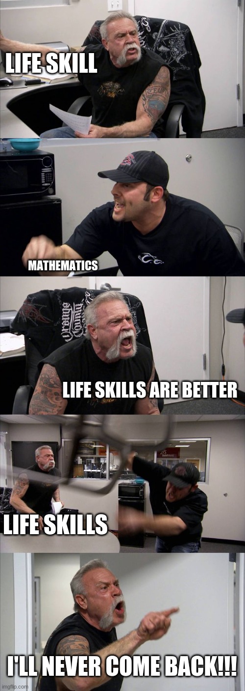 stupid project | LIFE SKILL; MATHEMATICS; LIFE SKILLS ARE BETTER; LIFE SKILLS; I'LL NEVER COME BACK!!! | image tagged in memes,american chopper argument | made w/ Imgflip meme maker