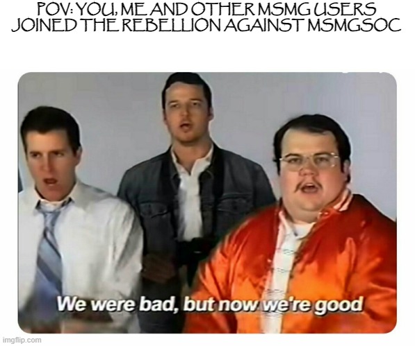 We were bad, but now we are good | POV: YOU, ME AND OTHER MSMG USERS JOINED THE REBELLION AGAINST MSMGSOC | image tagged in we were bad but now we are good | made w/ Imgflip meme maker