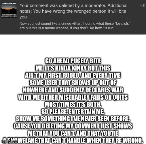 GO AHEAD PUGELY, BITE ME. IT’S KINDA KINKY BUT THIS AIN’T MY FIRST RODEO. AND EVERY TIME SOME USER THAT SHOWS UP OUT OF NOWHERE AND SUDDENLY DECLARES WAR WITH ME EITHER MISERABLEY FAILS OR QUITS
MOST TIMES IT’S BOTH.
SO PLEASE, ENTERTAIN ME.
SHOW ME SOMETHING I’VE NEVER SEEN BEFORE.
CAUSE YOU DELETING MY COMMENT JUST SHOWS ME THAT YOU CAN’T, AND THAT YOU’RE A SNOWFLAKE THAT CAN’T HANDLE WHEN THEY’RE WRONG. | image tagged in blank white template | made w/ Imgflip meme maker