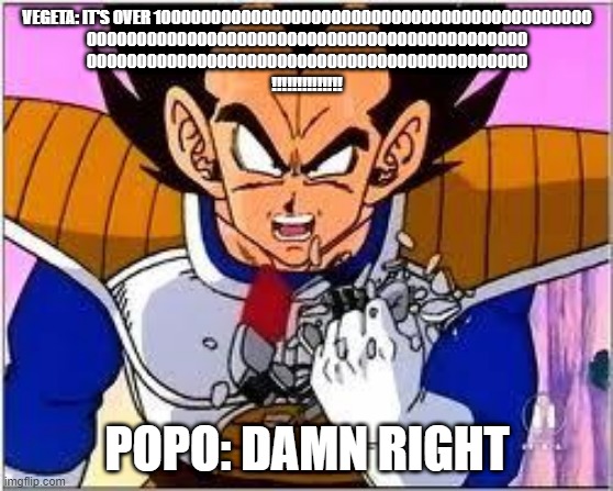 Its OVER 9000! | VEGETA: IT'S OVER 10000000000000000000000000000000000000000000
00000000000000000000000000000000000000000000
00000000000000000000000000000000000000000000
!!!!!!!!!!!!!! POPO: DAMN RIGHT | image tagged in its over 9000 | made w/ Imgflip meme maker