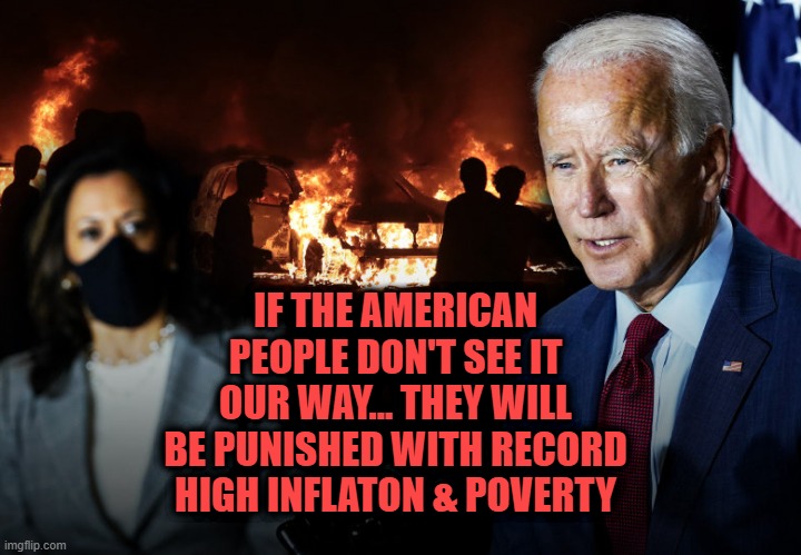 Biden Harris.  If the American people don't see it our way, then they will be punished. | IF THE AMERICAN PEOPLE DON'T SEE IT OUR WAY... THEY WILL BE PUNISHED WITH RECORD HIGH INFLATON & POVERTY | image tagged in biden harris election 2020 democrats | made w/ Imgflip meme maker