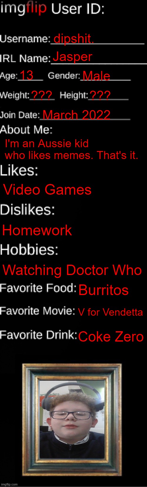 imgflip ID Card | dipshit. Jasper; 13; Male; ??? ??? March 2022; I'm an Aussie kid who likes memes. That's it. Video Games; Homework; Watching Doctor Who; Burritos; V for Vendetta; Coke Zero | image tagged in imgflip id card | made w/ Imgflip meme maker