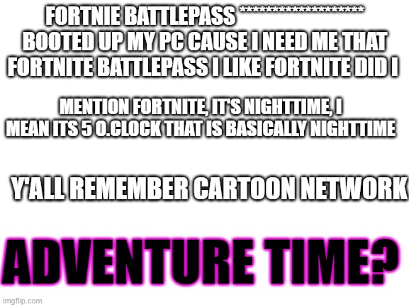 Blank White Template | FORTNIE BATTLEPASS *******************
BOOTED UP MY PC CAUSE I NEED ME THAT FORTNITE BATTLEPASS I LIKE FORTNITE DID I; MENTION FORTNITE, IT'S NIGHTTIME, I MEAN ITS 5 O.CLOCK THAT IS BASICALLY NIGHTTIME; Y'ALL REMEMBER CARTOON NETWORK; ADVENTURE TIME? | image tagged in blank white template | made w/ Imgflip meme maker