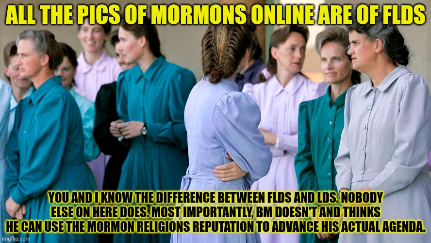 ALL THE PICS OF MORMONS ONLINE ARE OF FLDS YOU AND I KNOW THE DIFFERENCE BETWEEN FLDS AND LDS. NOBODY ELSE ON HERE DOES. MOST IMPORTANTLY, B | made w/ Imgflip meme maker