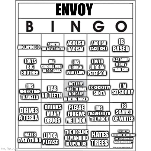 Blank Bingo Card | ENVOY; ANGLOPHOBIC; IS BASED; ABOLISH TACO BELL; ABOLISH THE GOVERNMENT; ABOLISH RACISM; LOVES BIG BROTHER; HAS CRASHED OVER 10,000 CARS; HAS BROKEN EVERY LAW; HAS MORE MONEY THAN GOD; LOVES JORDAN PETERSON; I’M SO SORRY; NOT FREE - HAS TO HAVE A DEGREE IN BEING BASED; IS SECRETLY SANTA; HAS NEVER TIME TRAVELED; HAS NO TEETH; IS SCARED OF WATER; HAS TRAVELED TO THE MOON; DRINKS MANY DRUGS; PLEASE FORGIVE ME LINDA; DRIVES A TESLA; HATES EVERYTHING; LINDA PLEASE; THIS IS THE BEGINNING OF SORROWS  THE STOCK MARKET WILL CRASH HURRY; THE DECLINE OF MANKIND IS UPON US; HATES TREES | image tagged in blank bingo card | made w/ Imgflip meme maker