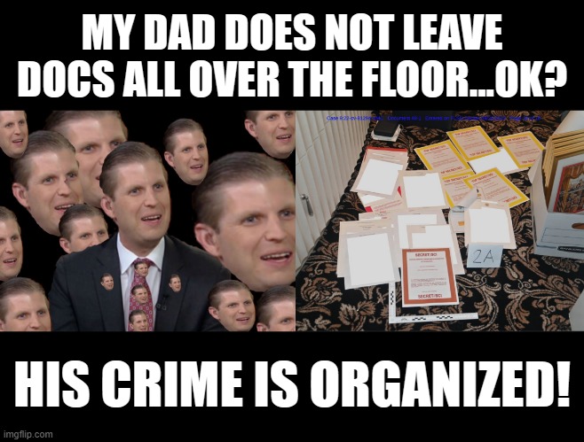 ORGANIZED CRIME | MY DAD DOES NOT LEAVE DOCS ALL OVER THE FLOOR...OK? HIS CRIME IS ORGANIZED! | image tagged in eric trump,mar-a-lago classified documents,the secret ingredient is crime,guilty,conservative hypocrisy,criminals | made w/ Imgflip meme maker