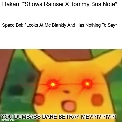 Surprised Pikachu Meme | Hakan: *Shows Rainsei X Tommy Sus Note*; Space Boi: *Looks At Me Blankly And Has Nothing To Say*; YOU DUMBASS DARE BETRAY ME?!?!?!?!?!?! | image tagged in memes,surprised pikachu | made w/ Imgflip meme maker