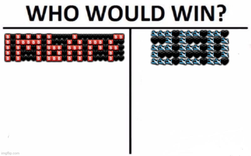 Who Would Win? | 🅱️🖤🅱️🖤🅱️🖤🅱️🖤🅱️🖤🖤🖤🖤🅱️🖤🖤🖤🖤🖤🖤🖤🅱️🅱️
🅱️🖤🅱️🅱️🅱️🅱️🅱️🖤🅱️🖤🖤🖤🅱️🖤🅱️🖤🅱️🅱️🅱️🖤🅱️🖤🖤
🅱️🖤🅱️🖤🅱️🖤🅱️🖤🅱️🅱️🅱️🖤🅱️🅱️🅱️🖤🅱️🖤🅱️🖤🅱️🅱️🖤
🅱️🖤🅱️🖤🖤🖤🅱️🖤🅱️🖤🅱️🖤🅱️🖤🅱️🖤🅱️🖤🖤🖤🅱️🖤🖤
🅱️🖤🅱️🖤🖤🖤🅱️🖤🅱️🅱️🅱️🖤🅱️🖤🅱️🖤🅱️🖤🖤🖤🅱️🖤🖤; 🛩🛩🛩🖤🛩🛩🛩🖤🛩🛩🖤
🖤🖤🛩🖤🛩🖤🖤🖤🛩🖤🛩
🛩🛩🛩🖤🛩🛩🛩🖤🛩🖤🛩
🛩🖤🖤🖤🛩🖤🖤🖤🛩🖤🛩
🛩🛩🛩🖤🛩🛩🛩🖤🛩🛩🖤 | image tagged in memes,who would win | made w/ Imgflip meme maker