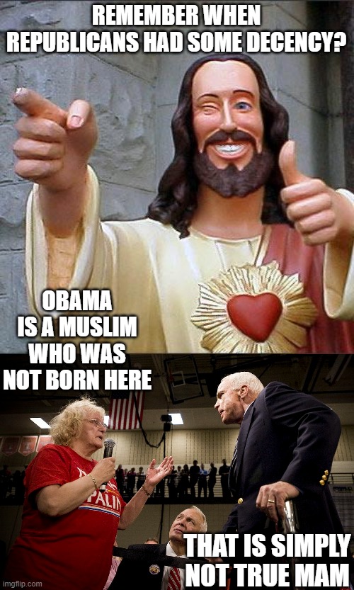 I disagreed with most every policy of John McCain. But he was a decent human being. | REMEMBER WHEN REPUBLICANS HAD SOME DECENCY? OBAMA IS A MUSLIM WHO WAS NOT BORN HERE; THAT IS SIMPLY NOT TRUE MAM | image tagged in memes,buddy christ,maga,lock him up,trump is a dirtbag,politics | made w/ Imgflip meme maker