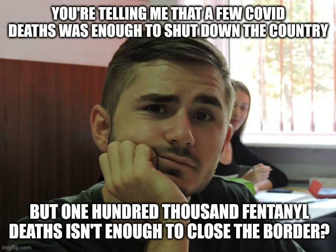 It was never about saving lives. | YOU'RE TELLING ME THAT A FEW COVID DEATHS WAS ENOUGH TO SHUT DOWN THE COUNTRY; BUT ONE HUNDRED THOUSAND FENTANYL DEATHS ISN'T ENOUGH TO CLOSE THE BORDER? | image tagged in so you're telling me | made w/ Imgflip meme maker