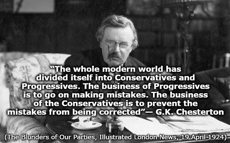 Lame Liberals and Coward Conservatives . . . | “The whole modern world has divided itself into Conservatives and Progressives. The business of Progressives is to go on making mistakes. The business of the Conservatives is to prevent the mistakes from being corrected”— G.K. Chesterton; (The Blunders of Our Parties, Illustrated London News, 19 April 1924) | image tagged in gilbert chesterton,united kingdom,usa,democrats,republicans | made w/ Imgflip meme maker