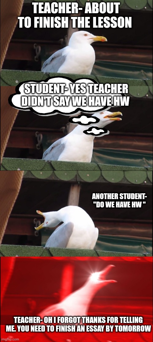 Inhaling Seagull Meme | TEACHER- ABOUT TO FINISH THE LESSON; STUDENT- YES TEACHER DIDN'T SAY WE HAVE HW; ANOTHER STUDENT- "DO WE HAVE HW "; TEACHER- OH I FORGOT THANKS FOR TELLING ME. YOU NEED TO FINISH AN ESSAY BY TOMORROW | image tagged in memes,inhaling seagull | made w/ Imgflip meme maker