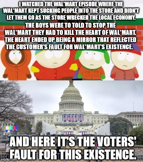 We know who is truly responsible for corrupt elected officials. | I WATCHED THE WAL*MART EPISODE WHERE THE WAL*MART KEPT SUCKING PEOPLE INTO THE STORE AND DIDN'T LET THEM GO AS THE STORE WRECKED THE LOCAL ECONOMY. THE BOYS WERE TO TOLD TO STOP THE WAL*MART THEY HAD TO KILL THE HEART OF WAL*MART. THE HEART ENDED UP BEING A MIRROR THAT REFLECTED THE CUSTOMER'S FAULT FOR WAL*MART'S EXISTENCE. AND HERE IT'S THE VOTERS' FAULT FOR THIS EXISTENCE. | image tagged in chef south park,capital building,government corruption,political meme | made w/ Imgflip meme maker