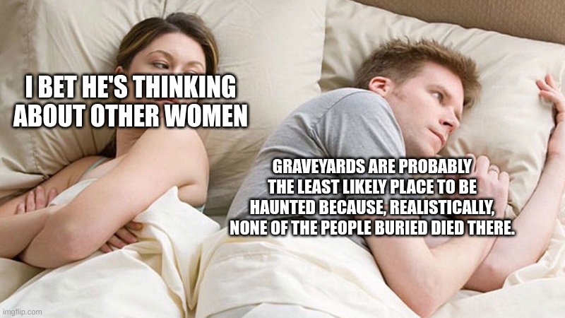 bro | I BET HE'S THINKING ABOUT OTHER WOMEN; GRAVEYARDS ARE PROBABLY THE LEAST LIKELY PLACE TO BE HAUNTED BECAUSE, REALISTICALLY, NONE OF THE PEOPLE BURIED DIED THERE. | image tagged in i bet he's thinking of other woman | made w/ Imgflip meme maker