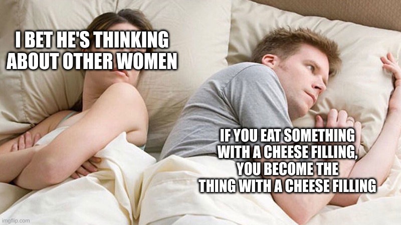dude | I BET HE'S THINKING ABOUT OTHER WOMEN; IF YOU EAT SOMETHING WITH A CHEESE FILLING, YOU BECOME THE THING WITH A CHEESE FILLING | image tagged in i bet he's thinking of other woman | made w/ Imgflip meme maker