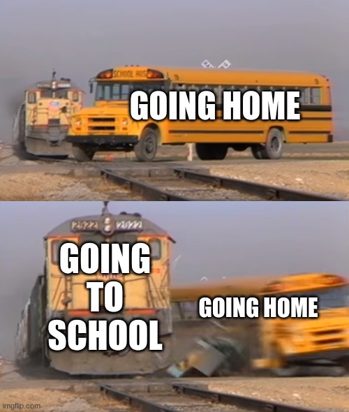 A train hitting a school bus | GOING HOME; GOING TO SCHOOL; GOING HOME | image tagged in a train hitting a school bus | made w/ Imgflip meme maker