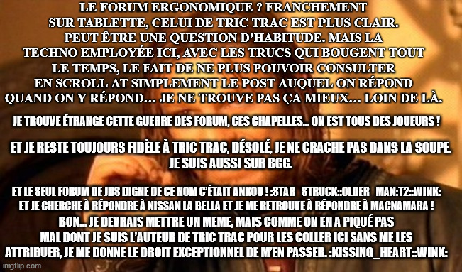 One Does Not Simply Meme | LE FORUM ERGONOMIQUE ? FRANCHEMENT SUR TABLETTE, CELUI DE TRIC TRAC EST PLUS CLAIR.
PEUT ÊTRE UNE QUESTION D’HABITUDE. MAIS LA TECHNO EMPLOYÉE ICI, AVEC LES TRUCS QUI BOUGENT TOUT LE TEMPS, LE FAIT DE NE PLUS POUVOIR CONSULTER EN SCROLL AT SIMPLEMENT LE POST AUQUEL ON RÉPOND QUAND ON Y RÉPOND… JE NE TROUVE PAS ÇA MIEUX… LOIN DE LÀ. JE TROUVE ÉTRANGE CETTE GUERRE DES FORUM, CES CHAPELLES… ON EST TOUS DES JOUEURS ! ET JE RESTE TOUJOURS FIDÈLE À TRIC TRAC, DÉSOLÉ, JE NE CRACHE PAS DANS LA SOUPE.
JE SUIS AUSSI SUR BGG. ET LE SEUL FORUM DE JDS DIGNE DE CE NOM C’ÉTAIT ANKOU ! :STAR_STRUCK::OLDER_MAN:T2::WINK:

ET JE CHERCHE À RÉPONDRE À NISSAN LA BELLA ET JE ME RETROUVE À RÉPONDRE À MACNAMARA ! BON… JE DEVRAIS METTRE UN MEME, MAIS COMME ON EN A PIQUÉ PAS MAL DONT JE SUIS L’AUTEUR DE TRIC TRAC POUR LES COLLER ICI SANS ME LES ATTRIBUER, JE ME DONNE LE DROIT EXCEPTIONNEL DE M’EN PASSER. :KISSING_HEART::WINK: | image tagged in memes,one does not simply | made w/ Imgflip meme maker