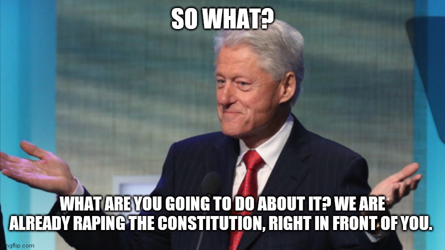 BILL CLINTON SO WHAT | SO WHAT? WHAT ARE YOU GOING TO DO ABOUT IT? WE ARE ALREADY RAPING THE CONSTITUTION, RIGHT IN FRONT OF YOU. | image tagged in bill clinton so what | made w/ Imgflip meme maker
