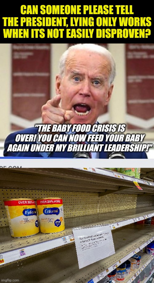 President needs to stick with lies you can't disprove with a trip to the grocery store. There is zero baby food | CAN SOMEONE PLEASE TELL THE PRESIDENT, LYING ONLY WORKS WHEN ITS NOT EASILY DISPROVEN? "THE BABY FOOD CRISIS IS OVER! YOU CAN NOW FEED YOUR BABY AGAIN UNDER MY BRILLIANT LEADERSHIP!" | image tagged in joe biden no malarkey,baby food,food,liberal hypocrisy,lies,democratic socialism | made w/ Imgflip meme maker