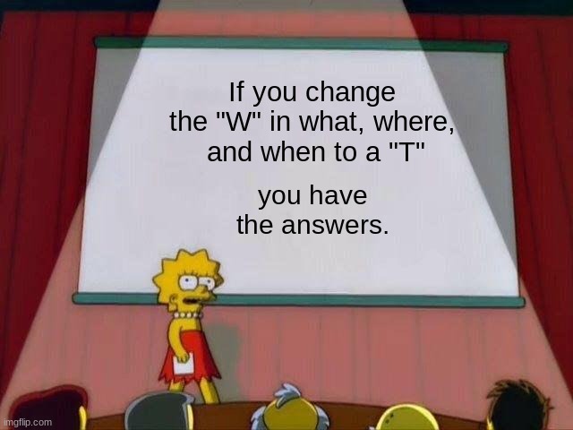 Lol | If you change the "W" in what, where,
 and when to a "T"; you have the answers. | image tagged in lisa simpson's presentation | made w/ Imgflip meme maker