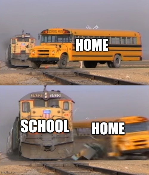 A train hitting a school bus | HOME; SCHOOL; HOME | image tagged in a train hitting a school bus | made w/ Imgflip meme maker