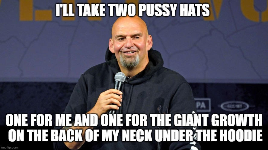 John Fetterman | I'LL TAKE TWO PUSSY HATS ONE FOR ME AND ONE FOR THE GIANT GROWTH  ON THE BACK OF MY NECK UNDER THE HOODIE | image tagged in john fetterman | made w/ Imgflip meme maker