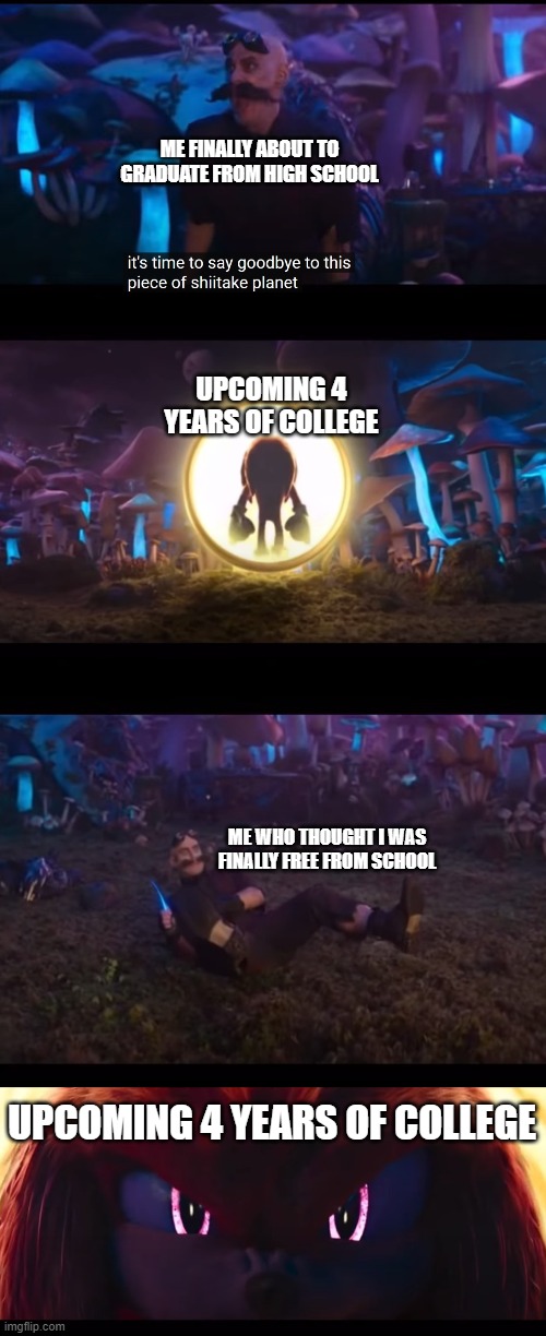 it took me a while to make this but Ya'll can relate right? |  ME FINALLY ABOUT TO GRADUATE FROM HIGH SCHOOL; UPCOMING 4 YEARS OF COLLEGE; ME WHO THOUGHT I WAS FINALLY FREE FROM SCHOOL; UPCOMING 4 YEARS OF COLLEGE | image tagged in sonic the hedgehog,school,graduation,memes,relatable memes,pain | made w/ Imgflip meme maker