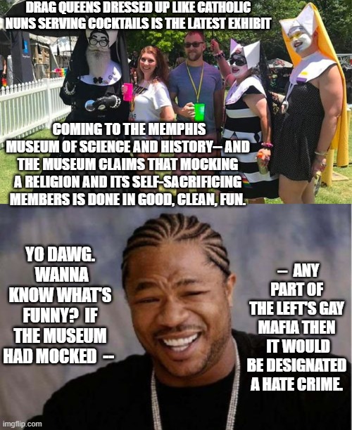 Absolutely no organized body does hypocrisy better than the nation's Political Left. | DRAG QUEENS DRESSED UP LIKE CATHOLIC NUNS SERVING COCKTAILS IS THE LATEST EXHIBIT; COMING TO THE MEMPHIS MUSEUM OF SCIENCE AND HISTORY-- AND THE MUSEUM CLAIMS THAT MOCKING A RELIGION AND ITS SELF-SACRIFICING MEMBERS IS DONE IN GOOD, CLEAN, FUN. YO DAWG.  WANNA KNOW WHAT'S FUNNY?  IF THE MUSEUM HAD MOCKED  --; --  ANY PART OF THE LEFT'S GAY MAFIA THEN  IT WOULD BE DESIGNATED A HATE CRIME. | made w/ Imgflip meme maker