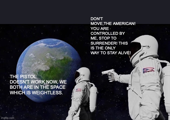 A short story in space | DON'T MOVE,THE AMERICAN! YOU ARE CONTROLLED BY ME, STOP TO SURRENDER! THIS IS THE ONLY WAY TO STAY ALIVE! THE PISTOL DOESN'T WORK NOW, WE BOTH ARE IN THE SPACE WHICH IS WEIGHTLESS. | image tagged in memes,always has been | made w/ Imgflip meme maker