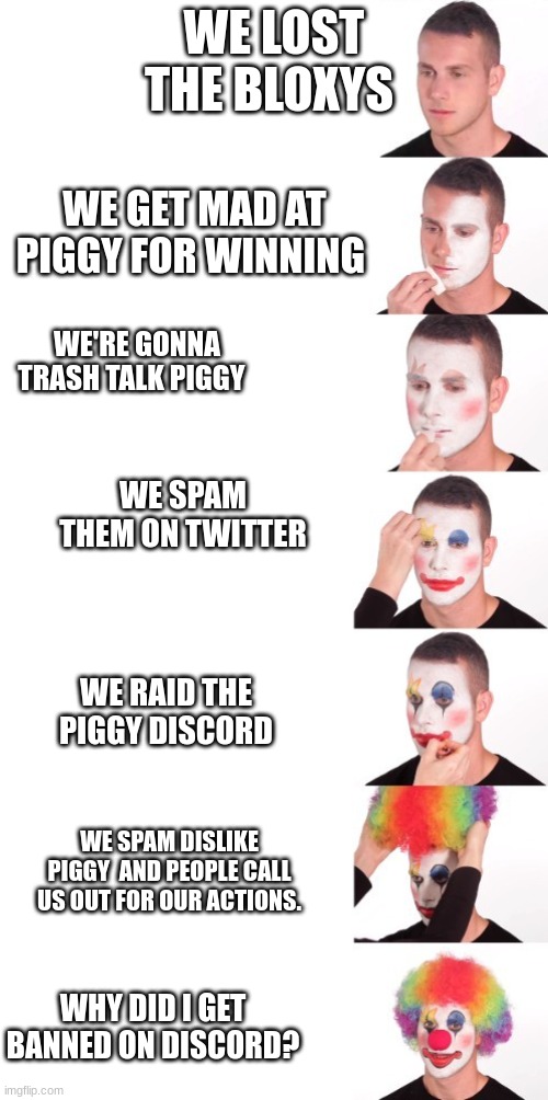 Tower defense simulator losing to piggy meme | WE LOST THE BLOXYS; WE GET MAD AT PIGGY FOR WINNING; WE'RE GONNA TRASH TALK PIGGY; WE SPAM THEM ON TWITTER; WE RAID THE PIGGY DISCORD; WE SPAM DISLIKE PIGGY AND PEOPLE CALL US OUT FOR OUR ACTIONS. WHY DID I GET BANNED ON DISCORD? | image tagged in clown makeup meme extended | made w/ Imgflip meme maker