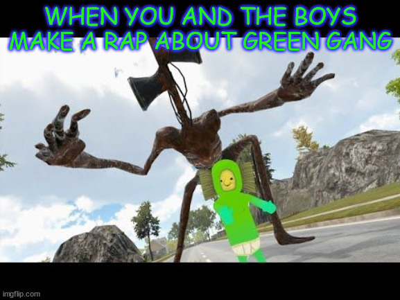 sirenhead touched my no no square | WHEN YOU AND THE BOYS MAKE A RAP ABOUT GREEN GANG | image tagged in sirenhead touched my no no square | made w/ Imgflip meme maker