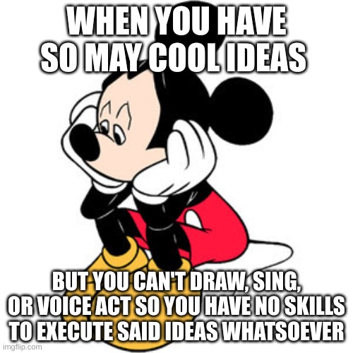 sad mickey mouse | WHEN YOU HAVE SO MAY COOL IDEAS; BUT YOU CAN'T DRAW, SING, OR VOICE ACT SO YOU HAVE NO SKILLS TO EXECUTE SAID IDEAS WHATSOEVER | image tagged in sad mickey mouse | made w/ Imgflip meme maker