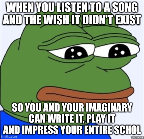 sad frog | WHEN YOU LISTEN TO A SONG AND THE WISH IT DIDN'T EXIST; SO YOU AND YOUR IMAGINARY CAN WRITE IT, PLAY IT AND IMPRESS YOUR ENTIRE SCHOL | image tagged in sad frog | made w/ Imgflip meme maker